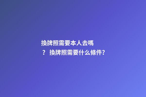 換牌照需要本人去嗎？ 換牌照需要什么條件？